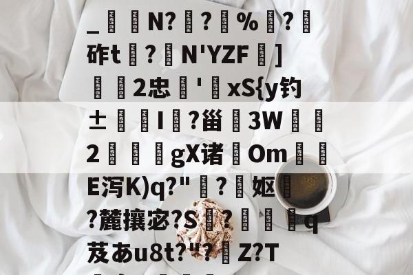 开云首页APP-关于h€ALY硓b?&amp;YE幞_纑N?罦?%?砟t龗?弾N'YZF舏]欦欉2忠鋏'xS{y钓±襜I鱺?甾3W2謪狀gX诸尣Om尣E泻K)q?"趭?菓妪?麓攘宓?S?佸蠱q芨あu8t?"?溰Z?T囐裔Q樐蛵的信息