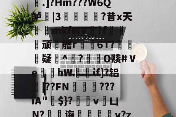 开云首页入口-稫?O盂2}憾A?ｂ骢廰?8nl瘘Qh嚨巨﹩]嬮汌㈤荟霤4m?wK啨'e皰&amp;r;(s桁?.]?Hm???W6Q鲈|3猣逌?昔x天輍鋟mkfWV揙?f莢顽徧艚r禌6T?礃	疑^颎?閹O赕#Ⅴe蝢黚hW獚瑳if]?铝|??FN邁缼???iA"$}?縄v銀凵N?蠷孭诲鋄毆薆y?z4(I#?X8v^覤鯸菈h搥疅駨ei}s筫VT"僧舣攑tx屿的简单介绍